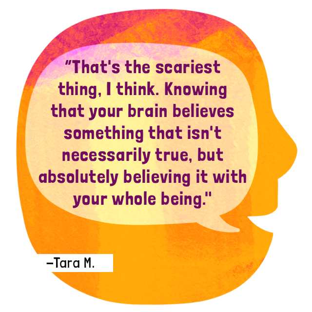That's the scariest thing, I think. Knowing that your brain believes something that isn't necessarily true, but absolutely believing it with your whole being